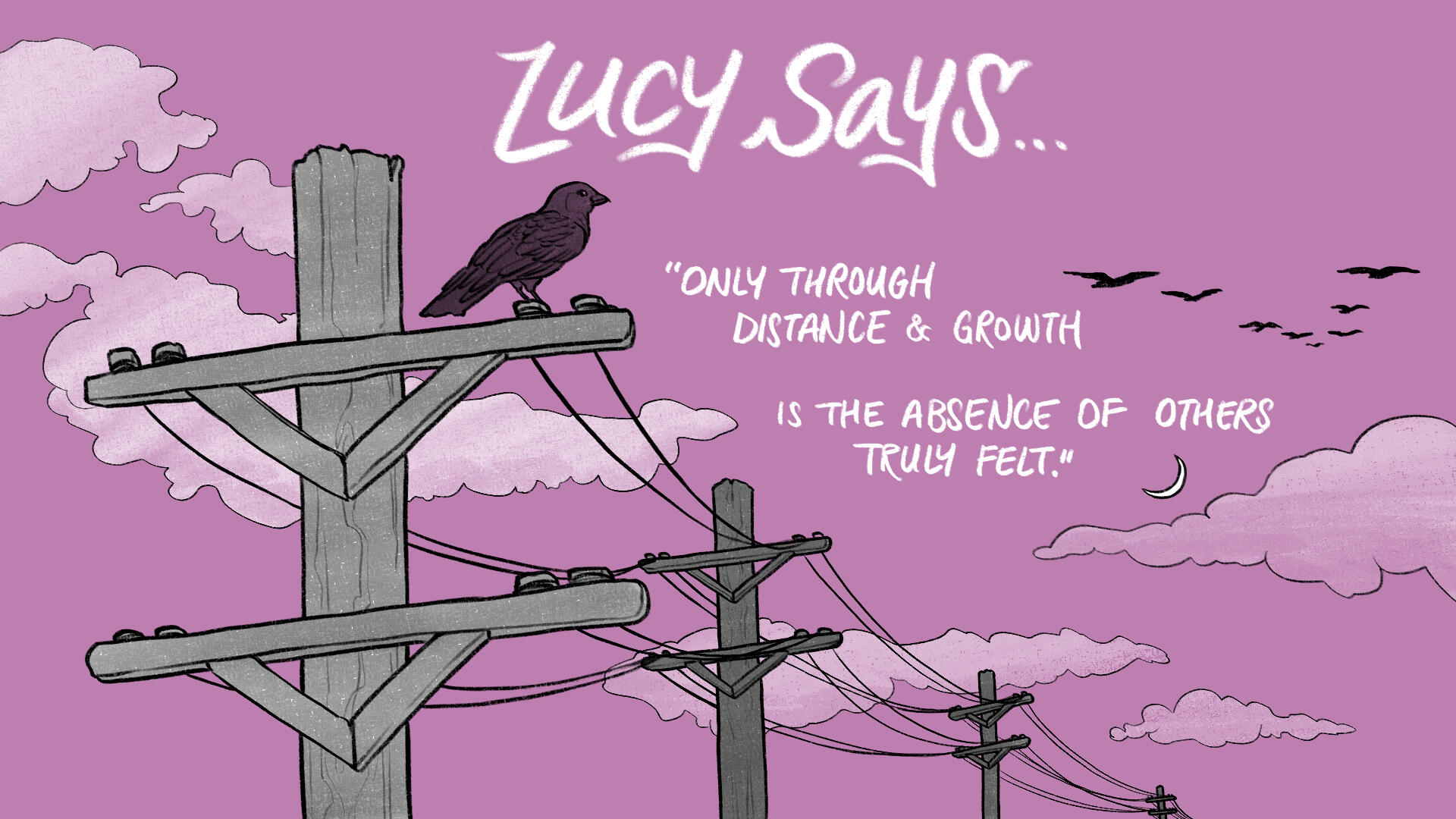 Black, white, and dark pink illustration. A black bird perched on the closest of a series of telephone poles watches birds in flight in the distance. Hand-written text reads, "Lucy says... 'Only through distance & growth is the absence of others truly felt